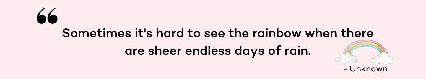 Sometimes it's hard to see the rainbow when there are sheer endless days of rain.